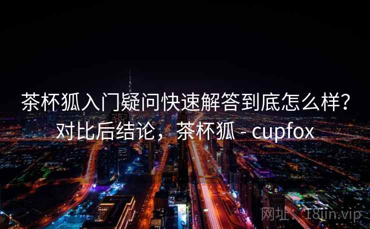 茶杯狐入门疑问快速解答到底怎么样?对比后结论,茶杯狐 - cupfox 第1张 茶杯狐入门疑问快速解答到底怎么样?对比后结论,茶杯狐 - cupfox 第1张