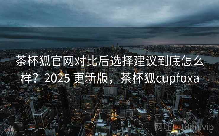 茶杯狐官网对比后选择建议到底怎么样?2025 更新版,茶杯狐cupfoxa 第1张 茶杯狐官网对比后选择建议到底怎么样?2025 更新版,茶杯狐cupfoxa 第1张