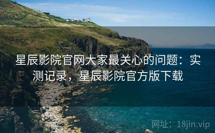 星辰影院官网大家最关心的问题:实测记录,星辰影院官方版下载 第1张 星辰影院官网大家最关心的问题:实测记录,星辰影院官方版下载 第1张