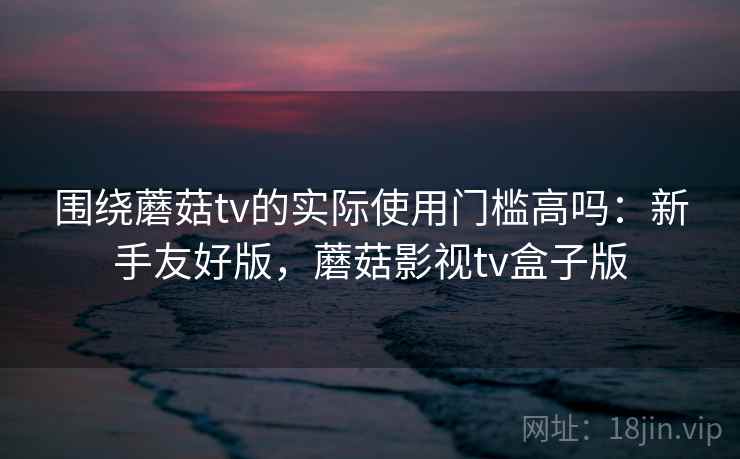 围绕蘑菇tv的实际使用门槛高吗:新手友好版,蘑菇影视tv盒子版 第2张 围绕蘑菇tv的实际使用门槛高吗:新手友好版,蘑菇影视tv盒子版 第2张